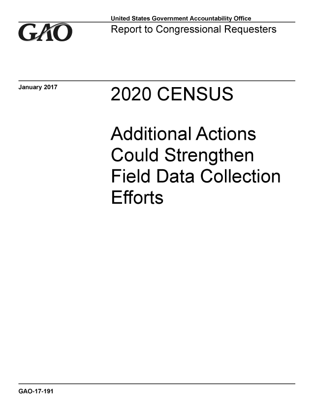 handle is hein.gao/gaobaakni0001 and id is 1 raw text is: 
GAiO


January 2017


United States Government Accountability Office
Report to Congressional Requesters


2020 CENSUS


Additional Actions
Could Strengthen
Field Data Collection
Efforts


GAO-17-191


