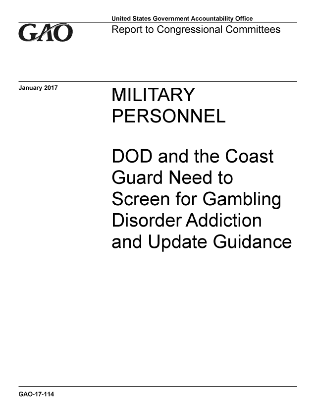 handle is hein.gao/gaobaaknl0001 and id is 1 raw text is: 
GAiO


United States Government Accountability Office
Report to Congressional Committees


January 2017 MILITARY
             PERSONNEL


DOD and the Coast
Guard Need to
Screen for Gambling
Disorder Addiction
and Update Guidance


GAO-17-114


