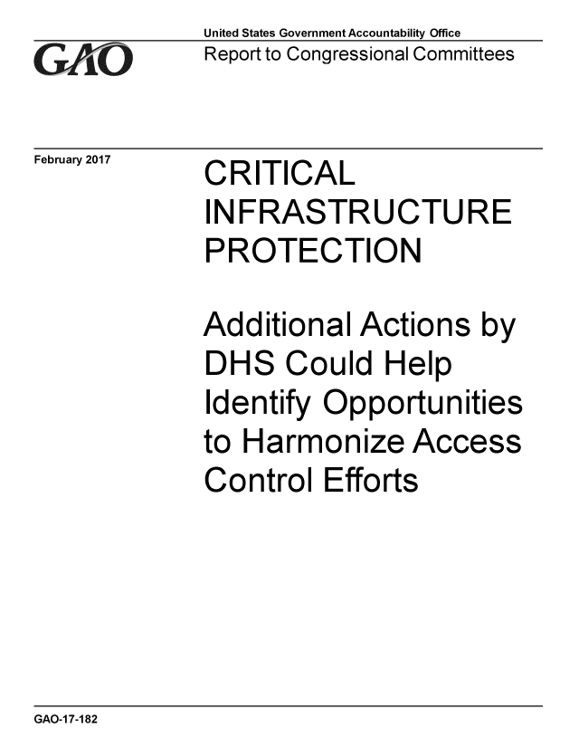 handle is hein.gao/gaobaakob0001 and id is 1 raw text is: 
GA vO


February 2017


United States Government Accountability Office
Report to Congressional Committees


CRITICAL
INFRASTRUCTURE
PROTECTION


Additional Actions by
DHS Could Help
Identify Opportunities
to Harmonize Access
Control Efforts


GAO-1 7-182


