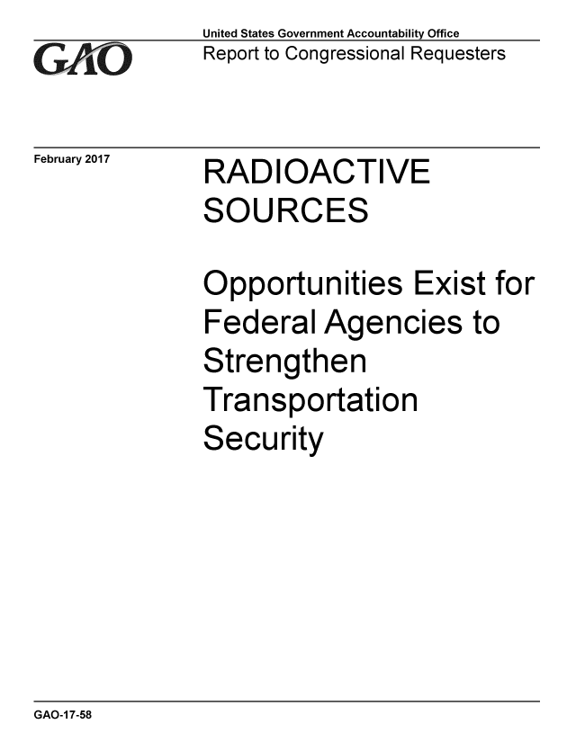 handle is hein.gao/gaobaakoe0001 and id is 1 raw text is: 
GAP O


February 2017


United States Government Accountability Office
Report to Congressional Requesters


RADIOACTIVE
SOURCES


Opportunities Exist for
Federal Agencies to
Strengthen
Transportation
Security


GAO-1 7-58


