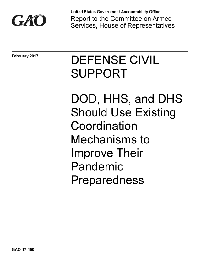 handle is hein.gao/gaobaakom0001 and id is 1 raw text is: 
GA iO


February 2017


United States Government Accountability Office
Report to the Committee on Armed
Services, House of Representatives


DEFENSE CIVIL
SUPPORT


DOD, HHS, and DHS
Should Use Existing
Coordination
Mechanisms to
Improve Their
Pandemic
Preparedness


GAO-1 7-150


