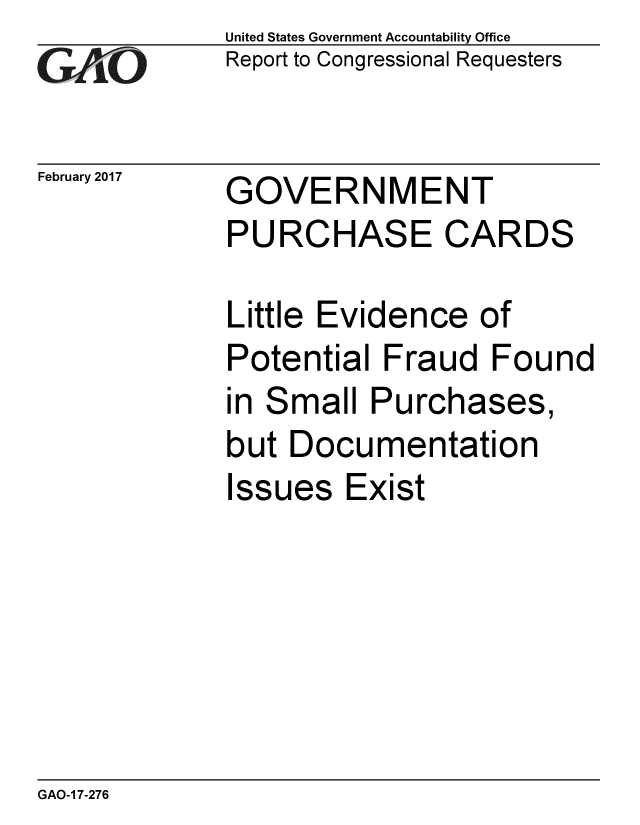 handle is hein.gao/gaobaakor0001 and id is 1 raw text is: 
GAiO


February 2017


United States Government Accountability Office
Report to Congressional Requesters


GOVERNMENT
PURCHASE CARDS


Little Evidence of
Potential Fraud Found
in Small Purchases,
but Documentation
Issues Exist


GAO-1 7-276


