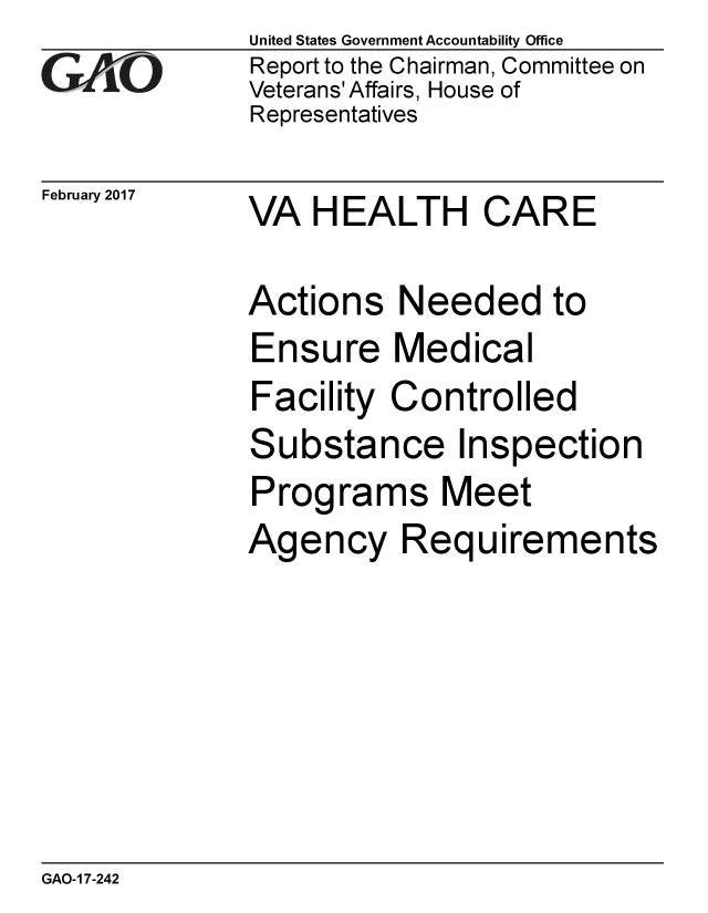 handle is hein.gao/gaobaakou0001 and id is 1 raw text is: 
GA vO


February 2017


United States Government Accountability Office
Report to the Chairman, Committee on
Veterans' Affairs, House of
Representatives


VA HEALTH CARE


Actions Needed to
Ensure Medical
Facility Controlled
Substance Inspection
Programs Meet
Agency Requirements


GAO-1 7-242


