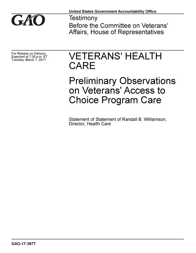 handle is hein.gao/gaobaakpw0001 and id is 1 raw text is:                   United States Government Accountability Office
GTestimony
                  Before the Committee on Veterans'
                  Affairs, House of Representatives


For Release on Delivery
Expected at 7:30 p.m. ET
Tuesday, March 7, 2017


VETERANS' HEALTH
CARE

Preliminary Observations
on Veterans' Access to
Choice Program Care


Statement of Statement of Randall B. Williamson,
Director, Health Care


GAO-1 7-397T


