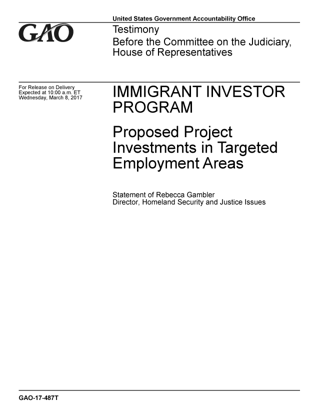 handle is hein.gao/gaobaakpy0001 and id is 1 raw text is:                   United States Government Accountability Office
GAO               Testimony
                  Before the Committee on the Judiciary,
                  House of Representatives


For Release on Delivery
Expected at 10:00 a.m. ET
Wednesday, March 8, 2017


IMMIGRANT INVESTOR
PROGRAM

Proposed Project
Investments in Targeted
Employment Areas

Statement of Rebecca Gambler
Director, Homeland Security and Justice Issues


GAO-1 7-487T



