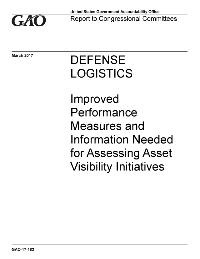 handle is hein.gao/gaobaakql0001 and id is 1 raw text is: 
GA'''O


March 2017


United States Government Accountability Office
Report to Congressional Committees


DEFENSE
LOGISTICS


Improved
Performance
Measures and
Information Needed
for Assessing Asset
Visibility Initiatives


GAO-1 7-183


