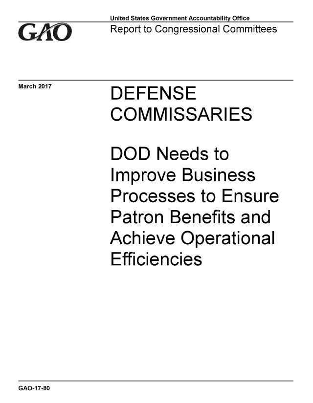 handle is hein.gao/gaobaakqw0001 and id is 1 raw text is: 
GA2vO


March 2017


United States Government Accountability Office
Report to Congressional Committees


DEFENSE
COMMISSARIES


DOD Needs to
Improve Business
Processes to Ensure
Patron Benefits and
Achieve Operational
Efficiencies


GAO-1 7-80


