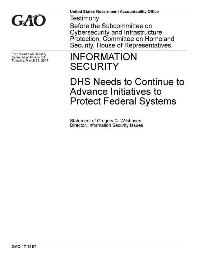 handle is hein.gao/gaobaakrj0001 and id is 1 raw text is:                    United States Government Accountability Office
V4 L               Testimony
                   Before the Subcommittee on
                   Cybersecurity and Infrastructure
                   Protection, Committee on Homeland
                   Security, House of Representatives


For Release on Delivery
Expected at 10 a.m. ET
Tuesday, March 28, 2017


INFORMATION
SECURITY


DHS Needs to Continue to
Advance Initiatives to
Protect Federal Systems

Statement of Gregory C. Wilshusen
Director, Information Security Issues


GAO-1 7-518T


