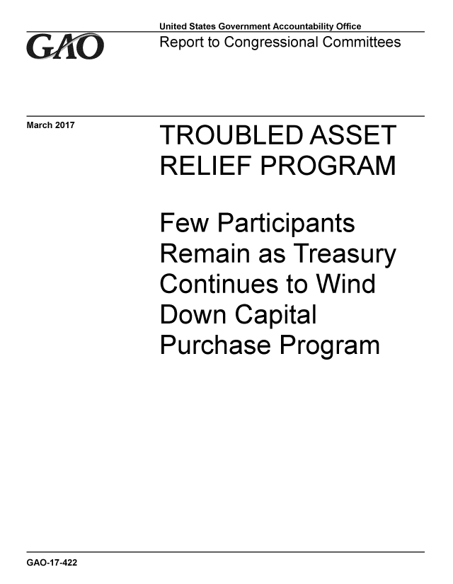 handle is hein.gao/gaobaakrn0001 and id is 1 raw text is: 
GAiO


March 2017


United States Government Accountability Office
Report to Congressional Committees


TROUBLED ASSET
RELIEF PROGRAM


Few Participants
Remain as Treasury
Continues to Wind
Down Capital
Purchase Program


GAO-1 7-422


