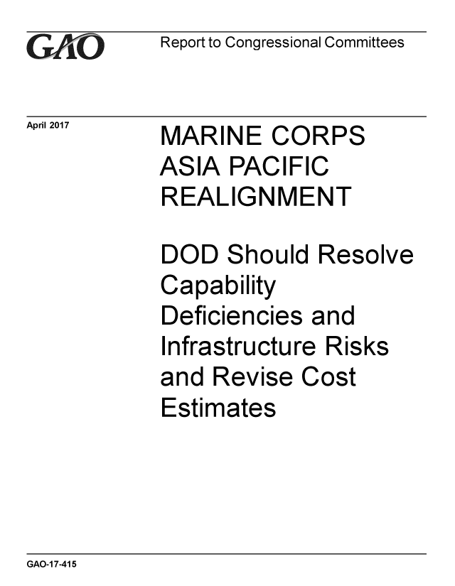 handle is hein.gao/gaobaaksf0001 and id is 1 raw text is: 
GA~'O


April 2017


Report to Congressional Committees


MARINE CORPS
ASIA PACIFIC
REALIGNMENT

DOD Should Resolve
Capability
Deficiencies and
Infrastructure Risks
and Revise Cost
Estimates


GAO-1 7-415


