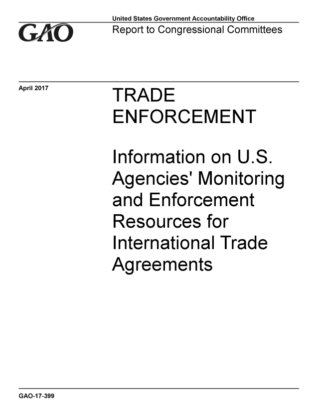 handle is hein.gao/gaobaaksr0001 and id is 1 raw text is: 
GAiO


April 2017


United States Government Accountability Office
Report to Congressional Committees


TRADE
ENFORCEMENT


Information on U.S.
Agencies' Monitoring
and Enforcement
Resources for
International Trade
Agreements


GAO-1 7-399


