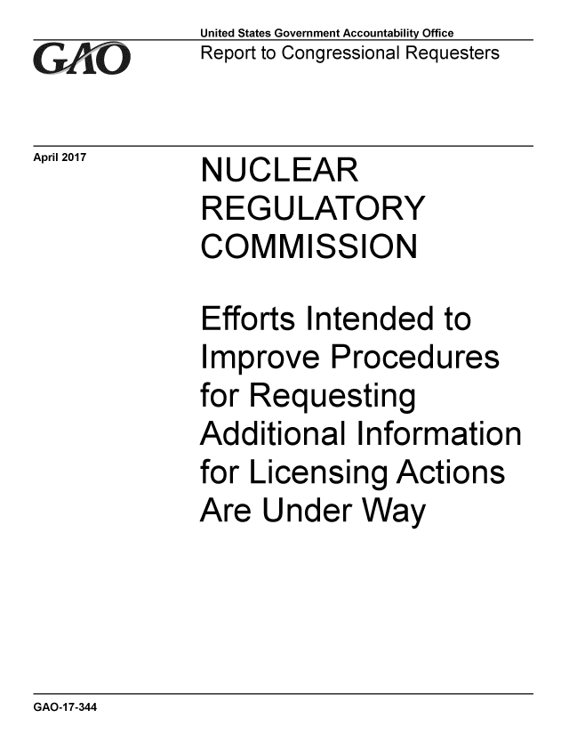 handle is hein.gao/gaobaakte0001 and id is 1 raw text is: 
GAO.


April 2017


United States Government Accountability Office
Report to Congressional Requesters


NUCLEAR
REGULATORY
COMMISSION


Efforts Intended to
Improve Procedures
for Requesting
Additional Information
for Licensing Actions
Are Under Way


GAO-1 7-344



