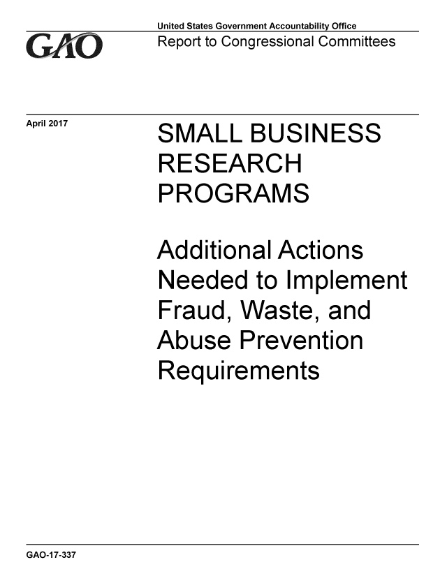handle is hein.gao/gaobaaktf0001 and id is 1 raw text is: 
GAO


April 2017


United States Government Accountability Office
Report to Congressional Committees


S


MALL BUSINESS


RESEARCH
PROGRAMS

Additional Actions
Needed to Implement
Fraud, Waste, and
Abuse Prevention
Requirements


GAO-1 7-337


