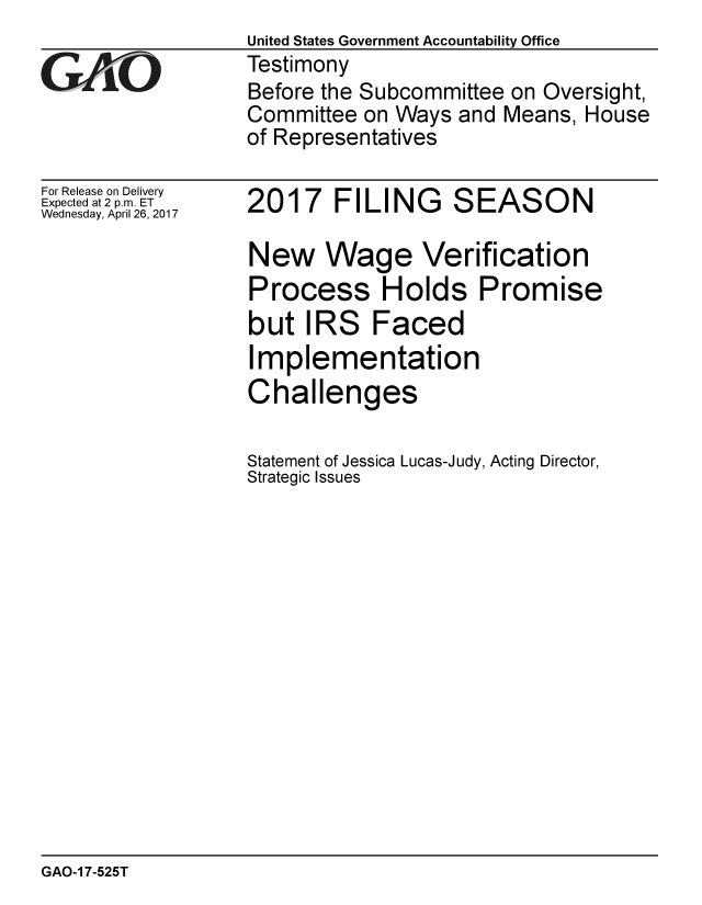 handle is hein.gao/gaobaaktq0001 and id is 1 raw text is:                   United States Government Accountability Office
GAO               Testimony
                  Before the Subcommittee on Oversight,
                  Committee on Ways and Means, House
                  of Representatives


For Release on Delivery
Expected at 2 p.m. ET
Wednesday, April 26, 2017


2017 FILING SEASON

New Wage Verification
Process Holds Promise
but IRS Faced
Implementation
Challenges

Statement of Jessica Lucas-Judy, Acting Director,
Strategic Issues


GAO-1 7-525T


