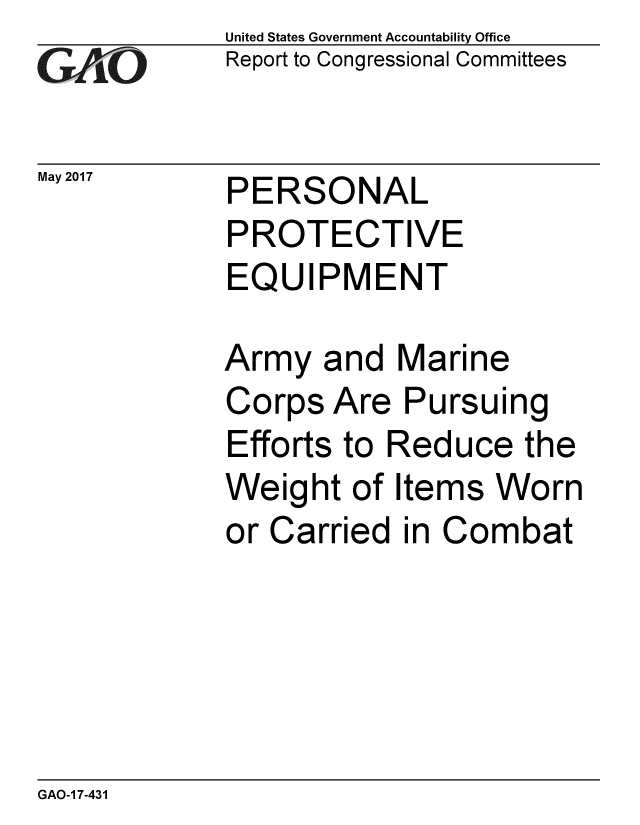 handle is hein.gao/gaobaakuh0001 and id is 1 raw text is: 
GAO~i0


May 2017


United States Government Accountability Office
Report to Congressional Committees


PERSONAL
PROTECTIVE
EQUIPMENT


Army and Marine
Corps Are Pursuing
Efforts to Reduce the
Weight of Items Worn
or Carried in Combat


GAO-1 7-431


