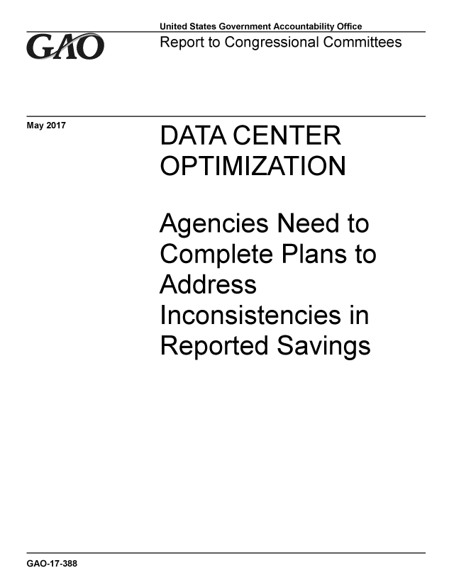handle is hein.gao/gaobaakux0001 and id is 1 raw text is: 
GAO


United States Government Accountability Office
Report to Congressional Committees


May 2017  DATA CENTER
             OPTIMIZATION


Agencies Need to
Complete Plans to
Address
Inconsistencies in
Reported Savings


GAO-1 7-388


