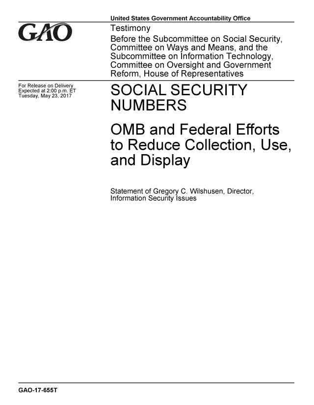 handle is hein.gao/gaobaakvh0001 and id is 1 raw text is: 
                    United States Government Accountability Office
                    Testimony
G   ~AO             Before the Subcommittee on Social Security,
                    Committee on Ways and Means, and the
                    Subcommittee on Information Technology,
                    Committee on Oversight and Government
                    Reform, House of Representatives


For Release on Delivery
Expected at 2:00 p.m. ET
Tuesday, May 23, 2017


SOCIAL SECURITY
NUMBERS


OMB and Federal Efforts
to Reduce Collection, Use,
and Display


Statement of Gregory C. Wilshusen, Director,
Information Security Issues


GAO-1 7-655T


