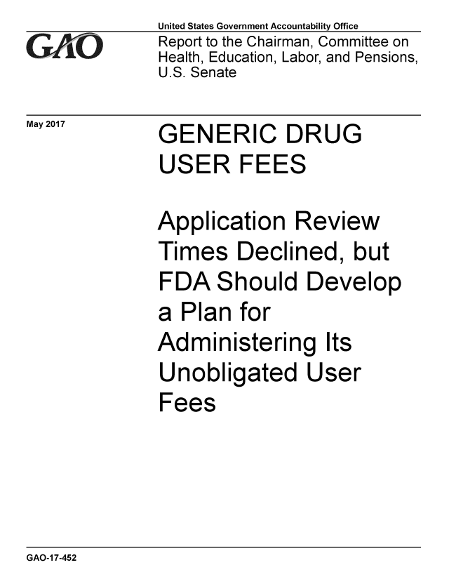 handle is hein.gao/gaobaakvt0001 and id is 1 raw text is: 
GA~tO


May 2017


United States Government Accountability Office
Report to the Chairman, Committee on
Health, Education, Labor, and Pensions,
U.S. Senate


GENERIC DRUG
USER FEES

Application Review
Times Declined, but
FDA Should Develop
a Plan for
Administering Its
Unobligated User
Fees


GAO-1 7-452


