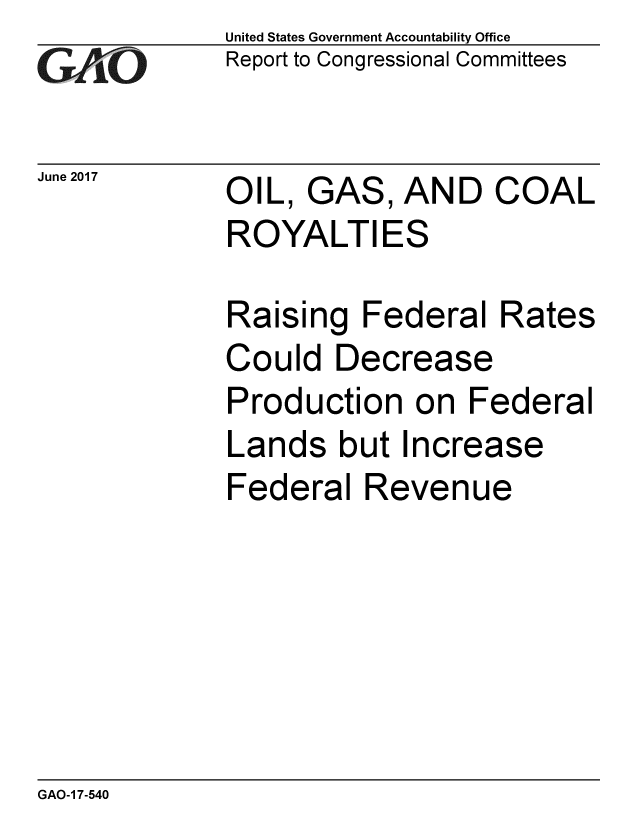 handle is hein.gao/gaobaakwz0001 and id is 1 raw text is: 
GAiO


June 2017


United States Government Accountability Office
Report to Congressional Committees


OIL, GAS, AND COAL
ROYALTIES


Raising Federal Rates
Could Decrease
Production on Federal
Lands but Increase
Federal Revenue


GAO-1 7-540


