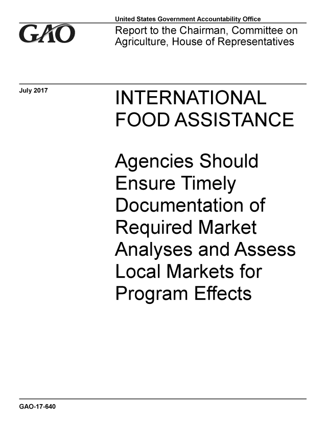 handle is hein.gao/gaobaakym0001 and id is 1 raw text is: 
GA vO


United States Government Accountability Office
Report to the Chairman, Committee on
Agriculture, House of Representatives


July 2017  INTERNATIONAL
             FOOD ASSISTANCE


Agencies
Ensure Ti
Documen
Required
Analyses
Local Mar
Program I


Should
mely
tation of
Market
and Assess
kets for
Effects


GAO-1 7-640


