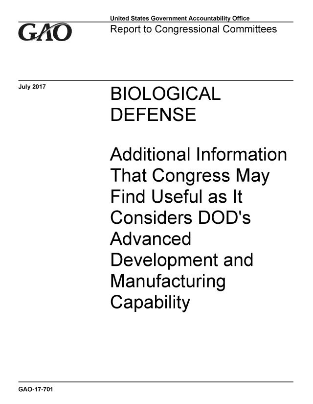 handle is hein.gao/gaobaakyr0001 and id is 1 raw text is:             United States Government Accountability Office
xReport to Congressional Committees

July 2017   BIOLOGICAL
            DEFENSE

            Additional Information
            That Congress May
            Find Useful as It
            Considers DOD's
            Advanced
            Development and
            Manufacturing
            Capability


GAO-17-701


