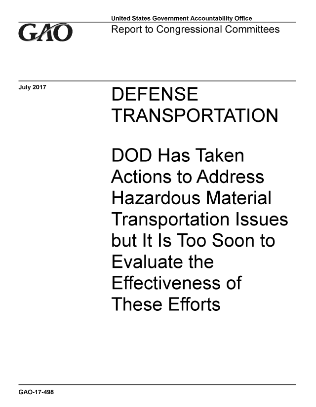 handle is hein.gao/gaobaakzi0001 and id is 1 raw text is: 
GAO


July 2017


United States Government Accountability Office
Report to Congressional Committees


DEFENSE
TRANSPORTATION


DOD Has Taken
Actions to Address
Hazardous Material
Transportation Issues
but It Is Too Soon to
Evaluate the
Effectiveness of
These Efforts


GAO-1 7-498


