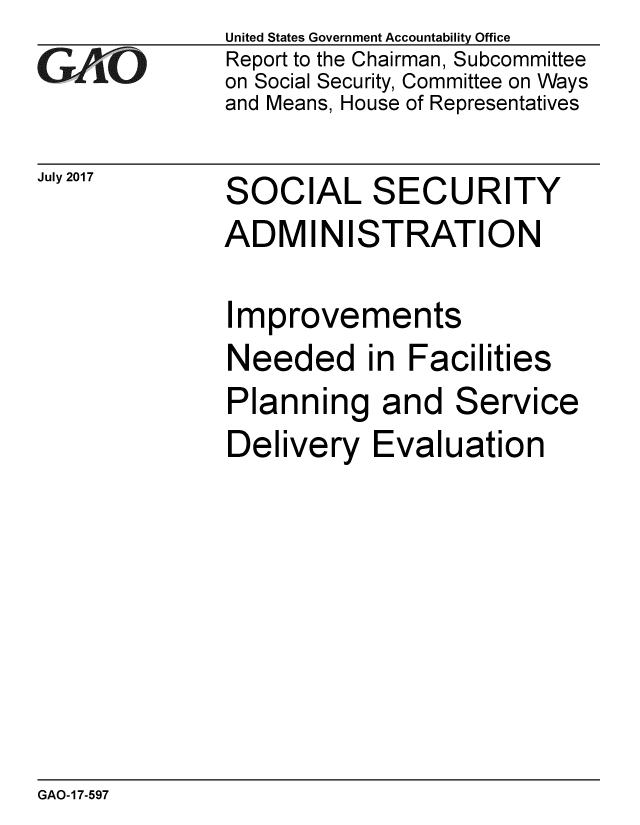 handle is hein.gao/gaobaakzo0001 and id is 1 raw text is: 
GAO


July 2017


United States Government Accountability Office
Report to the Chairman, Subcommittee
on Social Security, Committee on Ways
and Means, House of Representatives


SOCIAL SECURITY
ADMINISTRATION


Improvements
Needed in Facilities


Planning and


Service


Delivery Evaluation


GAO-17-597


