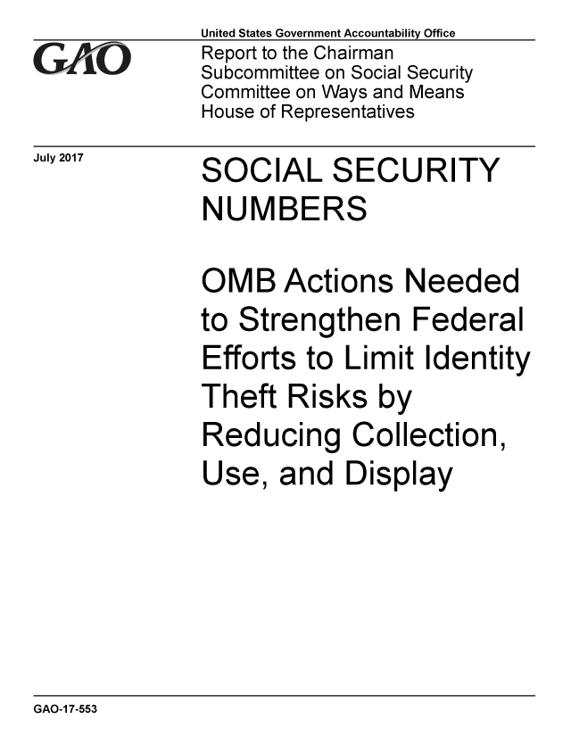 handle is hein.gao/gaobaakzp0001 and id is 1 raw text is: 
GA vO


July 2017


United States Government Accountability Office
Report to the Chairman
Subcommittee on Social Security
Committee on Ways and Means
House of Representatives


SOCIAL SECURITY
NUMBERS


OMB Actions Needed
to Strengthen Federal
Efforts to Limit Identity
Theft Risks by
Reducing Collection,
Use, and Display


GAO-1 7-553


