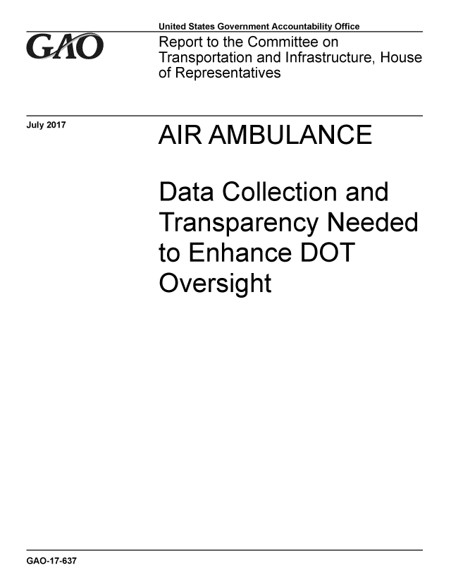 handle is hein.gao/gaobaakzy0001 and id is 1 raw text is: 
GAO


July 2017


United States Government Accountability Office
Report to the Committee on
Transportation and Infrastructure, House
of Representatives


AIR AMBULANCE


Data Collection and
Transparency Needed
to Enhance DOT
Oversight


GAO-17-637



