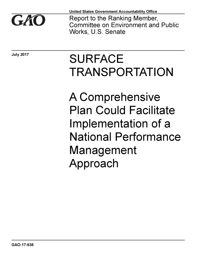handle is hein.gao/gaobaalad0001 and id is 1 raw text is: 
GAO


July 2017


United States Government Accountability Office
Report to the Ranking Member,
Committee on Environment and Public
Works, U.S. Senate


SURFACE
TRANSPORTATION


A Comprehensive
Plan Could Facilitate
Implementation of a
National Performance
Management
Approach


GAO-17-638



