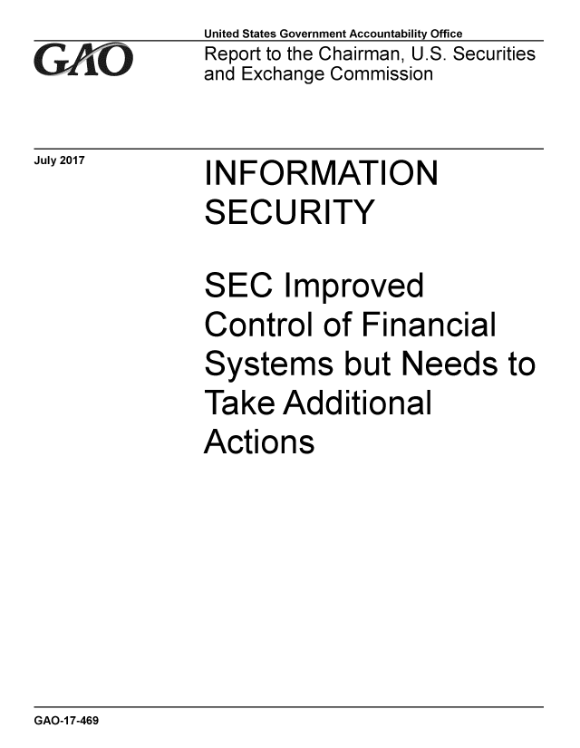 handle is hein.gao/gaobaalae0001 and id is 1 raw text is: 
GAliO


July 2017


United States Government Accountability Office
Report to the Chairman, U.S. Securities
and Exchange Commission


INFORMATION
SECURITY


SEC Improved
Control of Financial
Systems but Needs to
Take Additional
Actions


GAO-1 7-469


