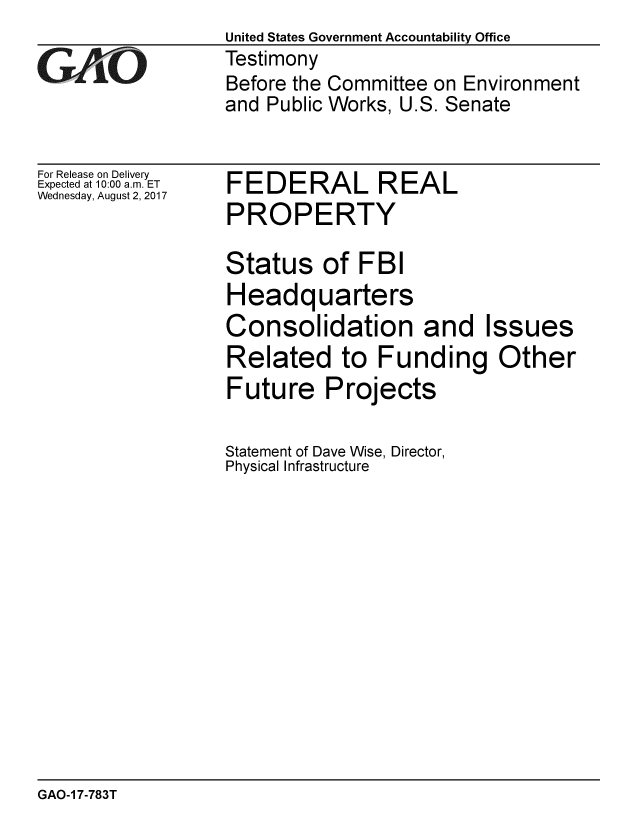 handle is hein.gao/gaobaalar0001 and id is 1 raw text is:                   United States Government Accountability Office
VAR               Testimony
                  Before the Committee on Environment
                  and Public Works, U.S. Senate


For Release on Delivery
Expected at 10:00 a.m. ET
Wednesday, August 2, 2017


FEDERAL REAL
PROPERTY


Status of FBI
Headquarters
Consolidation and Issues
Related to Funding Other
Future Projects

Statement of Dave Wise, Director,
Physical Infrastructure


GAO-1 7-783T


