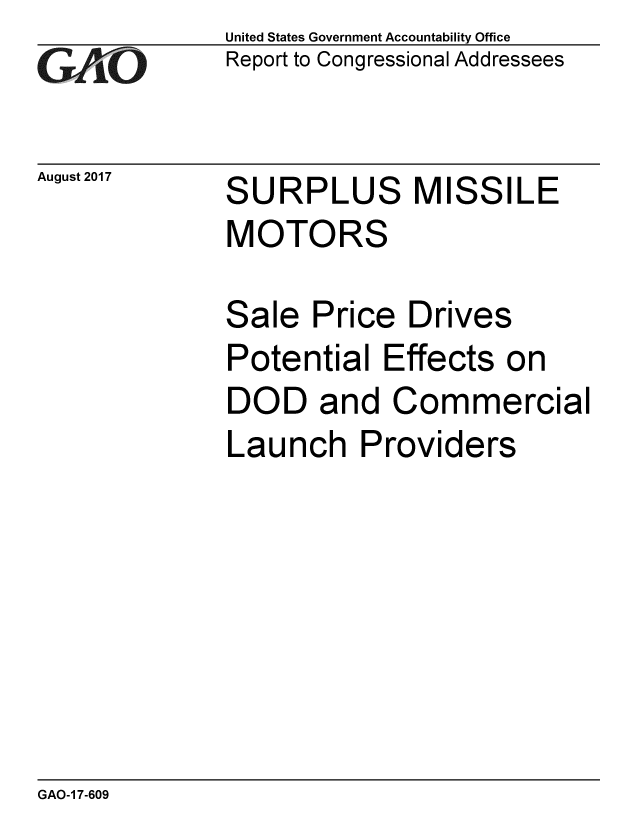 handle is hein.gao/gaobaalbn0001 and id is 1 raw text is: 
GAO


August 2017


United States Government Accountability Office
Report to Congressional Addressees


SURPLUS MISSILE
MOTORS


Sale Price Drives
Potential Effects on
DOD and Commercial
Launch Providers


GAO-1 7-609


