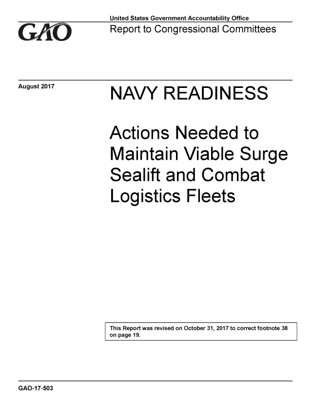 handle is hein.gao/gaobaalbt0001 and id is 1 raw text is: 
G/O


August 2017


United States Government Accountability Office
Report to Congressional Committees


NAVY READINESS


Actions Needed to
Maintain Viable Surge
Sealift and Combat
Logistics Fleets


This Report was revised on October 31, 2017 to correct footnote 38
on page 19.


GAO-1 7-503


