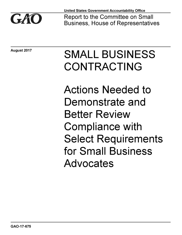 handle is hein.gao/gaobaalbv0001 and id is 1 raw text is: United States Government Accountability Office
Report to the Committee on Small
Business, House of Representatives


August 2017


SMALL BUSINESS
CONTRACTING


Actions Needed to
Demonstrate and
Better Review
Compliance with
Select Requirements
for Small Business
Advocates


GAO-1 7-675


GtI


