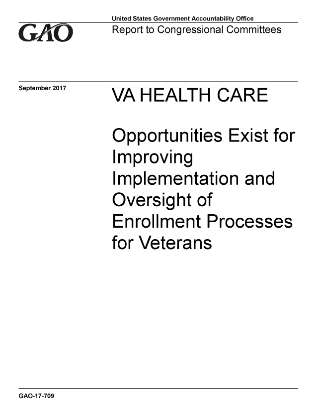 handle is hein.gao/gaobaalce0001 and id is 1 raw text is:              United States Government Accountability Office
GReport to Congressional Committees

September 2017 VA HEALTH   CARE

             Opportunities Exist for
             Improving
             Implementation and
             Oversight of
             Enrollment Processes
             for Veterans


GAO-1 7-709


