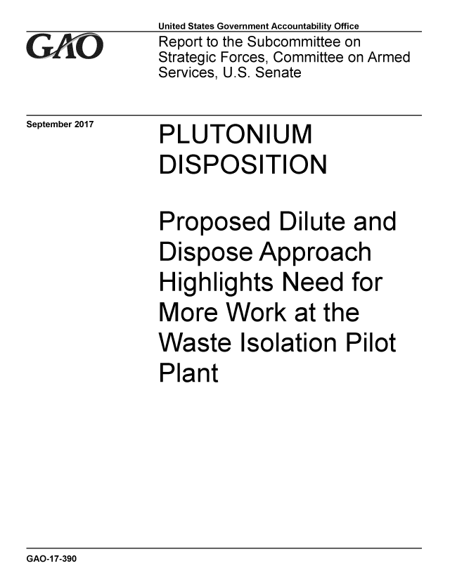 handle is hein.gao/gaobaalcf0001 and id is 1 raw text is: 
GA vO


September 2017


United States Government Accountability Office
Report to the Subcommittee on
Strategic Forces, Committee on Armed
Services, U.S. Senate


PLUTONIUM
DISPOSITION


Proposed Dilute and
Dispose Approach
Highlights Need for
More Work at the
Waste Isolation Pilot
Plant


GAO-1 7-390


