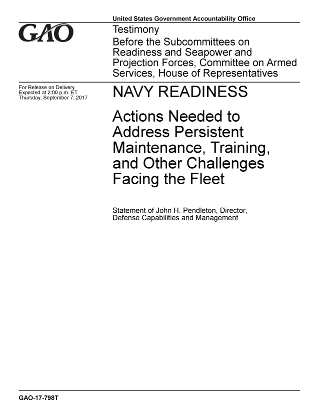 handle is hein.gao/gaobaalcq0001 and id is 1 raw text is:                   United States Government Accountability Office
GTestimony
                  Before the Subcommittees on
                  Readiness and Seapower and
                  Projection Forces, Committee on Armed
                  Services, House of Representatives


For Release on Delivery
Expected at 2:00 p.m. ET
Thursday, September 7, 2017


NAVY READINESS

Actions Needed to
Address Persistent
Maintenance, Training,
and Other Challenges
Facing the Fleet

Statement of John H. Pendleton, Director,
Defense Capabilities and Management


GAO-1 7-798T


