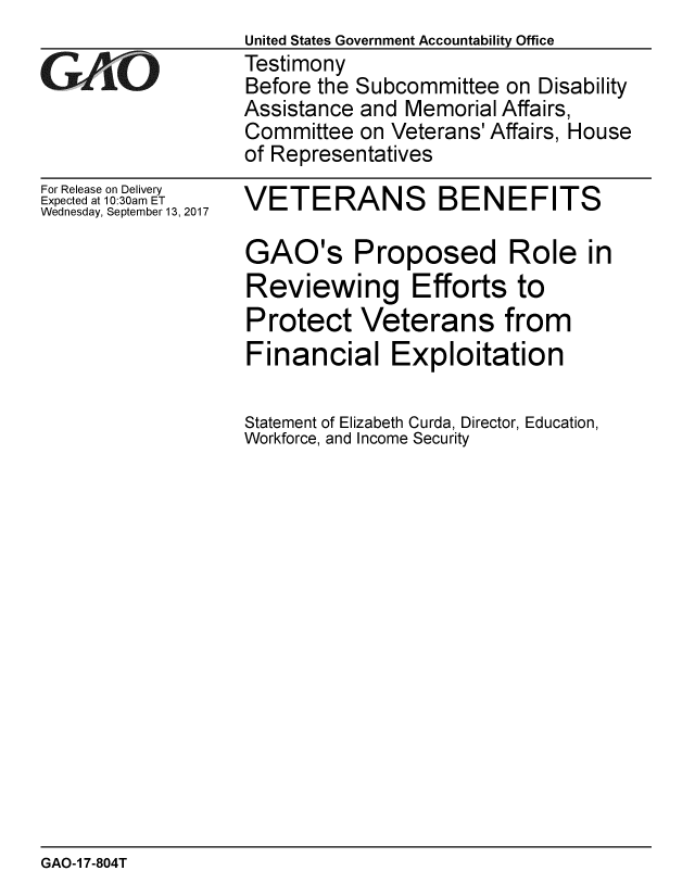 handle is hein.gao/gaobaaldh0001 and id is 1 raw text is: 

GAOL


For Release on Delivery
Expected at 10:30am ET
Wednesday, September 13, 2017


United States Government Accountability Office
Testimony
Before the Subcommittee on Disability
Assistance and Memorial Affairs,
Committee on Veterans' Affairs, House
of Representatives


VETERANS BENEFITS

GAO's Proposed Role in
Reviewing Efforts to
Protect Veterans from
Financial Exploitation

Statement of Elizabeth Curda, Director, Education,
Workforce, and Income Security


GAO-1 7-804T


