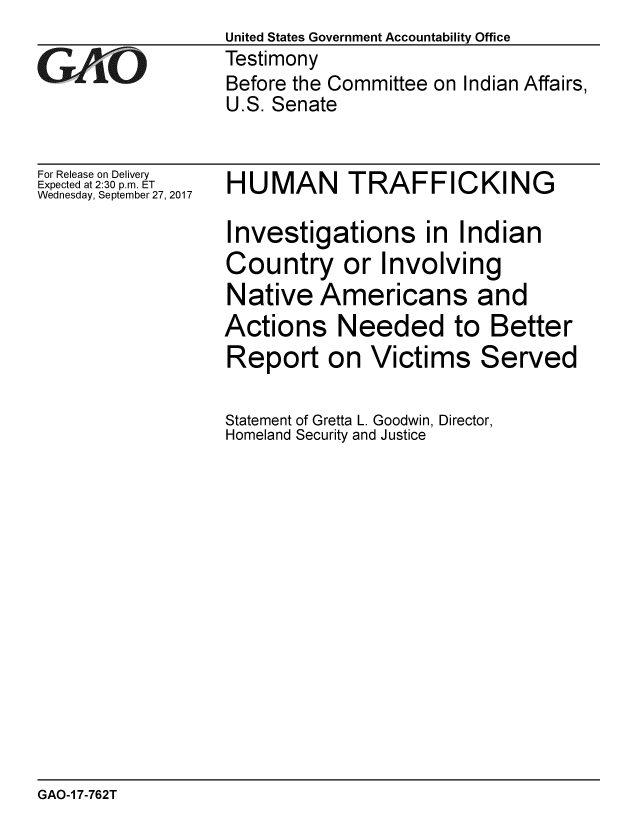 handle is hein.gao/gaobaalek0001 and id is 1 raw text is:                   United States Government Accountability Office
GAO               Testimony
                  Before the Committee on Indian Affairs,
                  U.S. Senate


For Release on Delivery
Expected at 2:30 p.m. ET
Wednesday, September 27, 2017


HUMAN TRAFFICKING

Investigations in Indian
Country or Involving
Native Americans and
Actions Needed to Better


Report on Victims


Statement of Gretta L. Goodwin, Director,
Homeland Security and Justice


GAO-1 7-762T


Served


