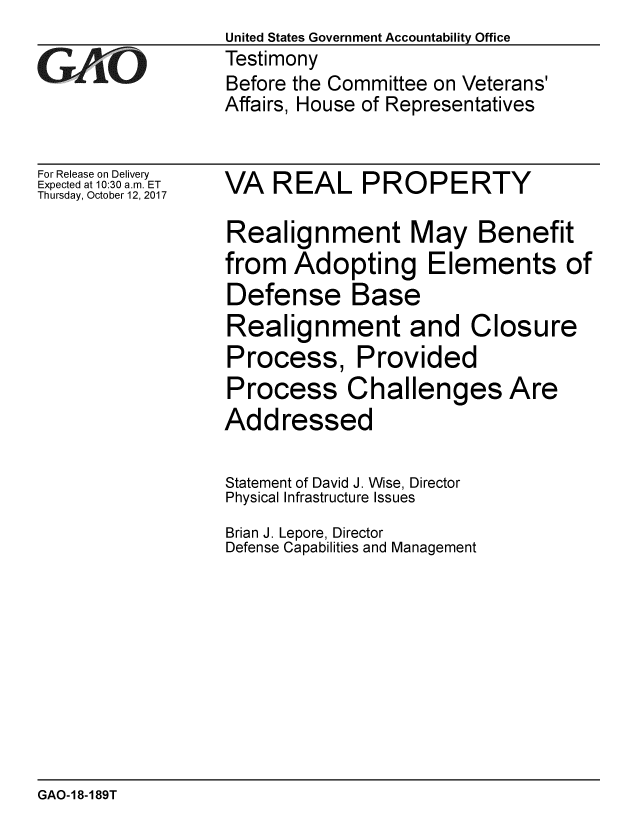 handle is hein.gao/gaobaalfu0001 and id is 1 raw text is:                   United States Government Accountability Office
iTestimony
                  Before the Committee on Veterans'
                  Affairs, House of Representatives


For Release on Delivery
Expected at 10:30 a.m. ET  VA  REAL PROPERTY
Thursday, October 12, 2017

                  Realignment May Benefit
                  from Adopting Elements of
                  Defense Base
                  Realignment and Closure
                  Process, Provided
                  Process Challenges Are
                  Addressed

                  Statement of David J. Wise, Director
                  Physical Infrastructure Issues
                  Brian J. Lepore, Director
                  Defense Capabilities and Management


GAO-18-189T


