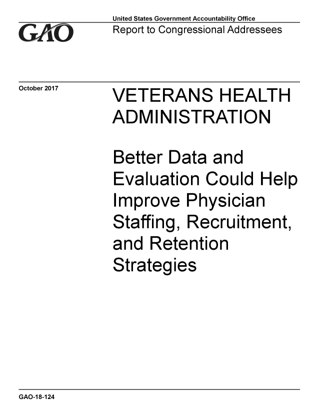 handle is hein.gao/gaobaalgi0001 and id is 1 raw text is: 
GA vO


October 2017


United States Government Accountability Office
Report to Congressional Addressees


VETERANS HEALTH
ADMINISTRATION


Better Data and
Evaluation Could Help
Improve Physician
Staffing, Recruitment,
and Retention
Strateg ies


GAO-1 8-124


