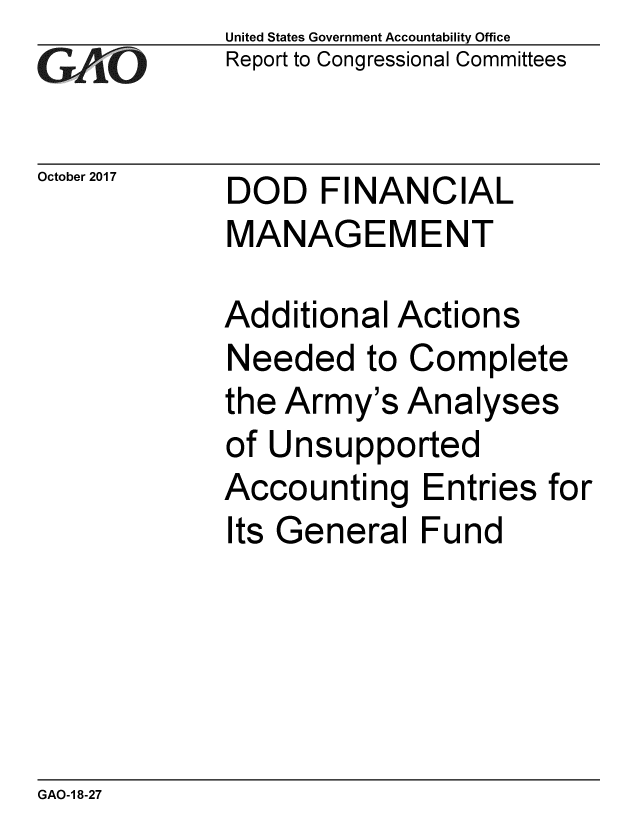 handle is hein.gao/gaobaalgm0001 and id is 1 raw text is: 
GA vO


October 2017


United States Government Accountability Office
Report to Congressional Committees


DOD FINANCIAL
MANAGEMENT


Additional Actions
Needed to Complete
the Army's Analyses
of Unsupported
Accounting Entries for
Its General Fund


GAO-1 8-27


