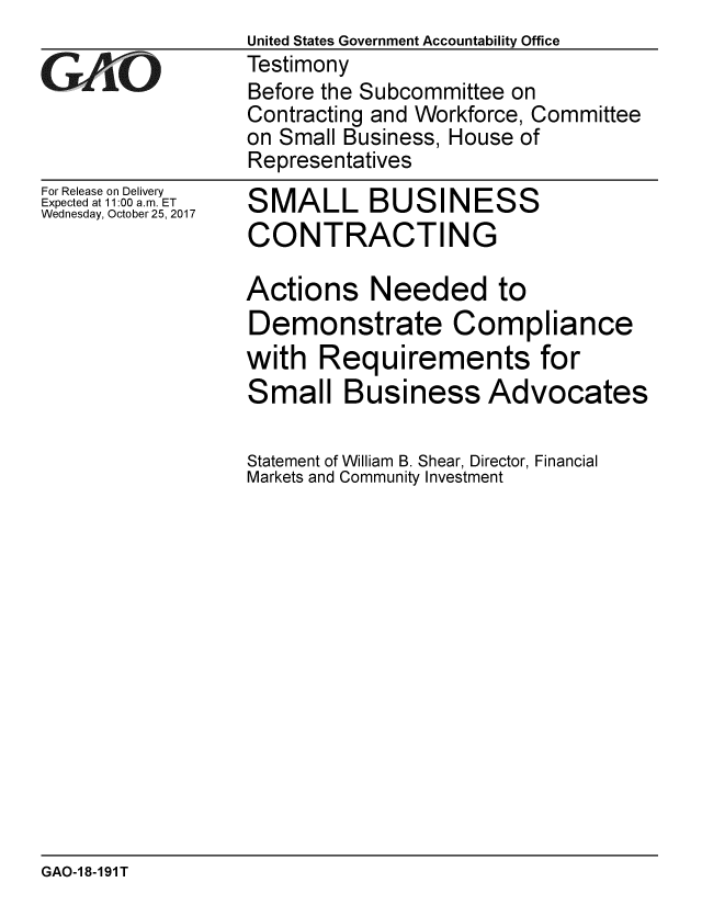 handle is hein.gao/gaobaalgo0001 and id is 1 raw text is: 

GAiO


For Release on Delivery
Expected at 11:00 a.m. ET
Wednesday, October 25, 2017


United States Government Accountability Office
Testimony
Before the Subcommittee on
Contracting and Workforce, Committee
on Small Business, House of
Representatives


SMALL BUSINESS
CONTRACTING


Actions Needed to
Demonstrate Compliance
with Requirements for
Small Business Advocates

Statement of William B. Shear, Director, Financial
Markets and Community Investment


GAO-1 8-191 T


