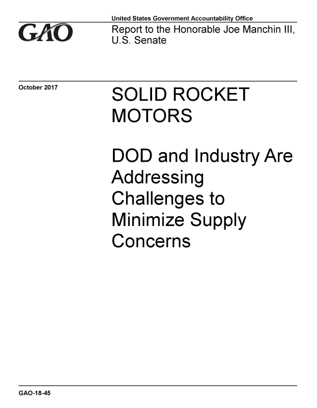 handle is hein.gao/gaobaalgt0001 and id is 1 raw text is: 
GAO


October 2017


United States Government Accountability Office
Report to the Honorable Joe Manchin III,
U.S. Senate


SOLID ROCKET
MOTORS


DOD and Industry Are
Addressing
Challenges to
Minimize Supply
Concerns


GAO-1 8-45


