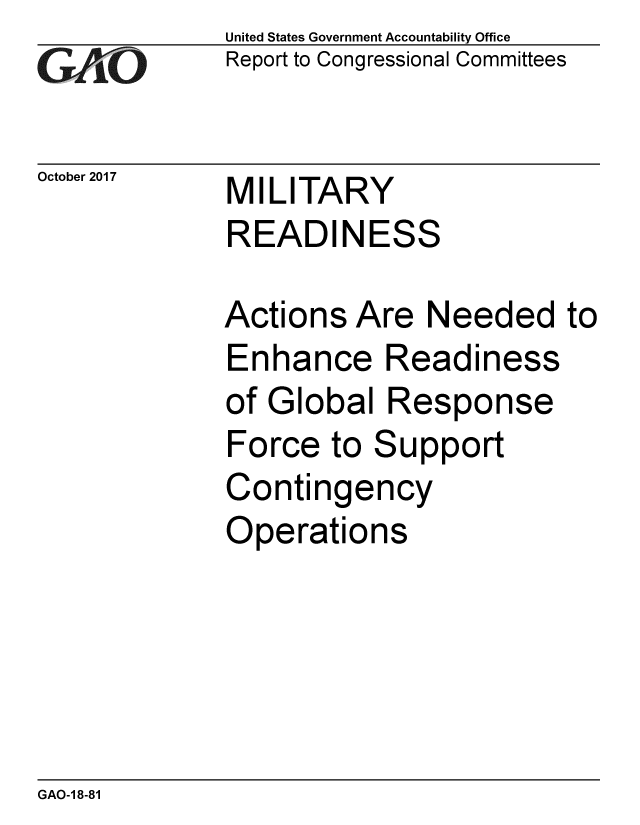 handle is hein.gao/gaobaalgw0001 and id is 1 raw text is: 
GAiO


October 2017


United States Government Accountability Office
Report to Congressional Committees


MILITARY
READINESS


Actions Are Needed to
Enhance Readiness
of Global Response
Force to Support
Contingency
Operations


GAO-1 8-81


