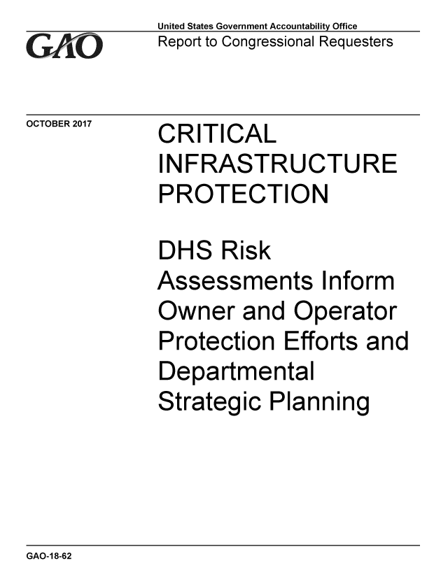 handle is hein.gao/gaobaalgy0001 and id is 1 raw text is: 
GArO


OCTOBER 2017


United States Government Accountability Office
Report to Congressional Requesters


CRITICAL
INFRASTRUCTURE
PROTECTION


DHS Risk
Assessments Inform
Owner and Operator
Protection Efforts and
Departmental
Strategic Planning


GAO-18-62


