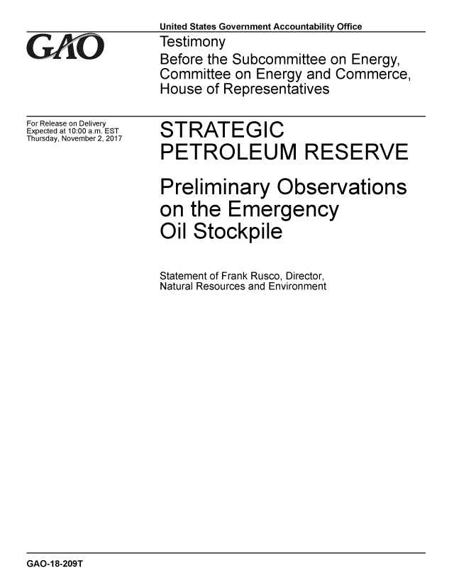 handle is hein.gao/gaobaalhh0001 and id is 1 raw text is:                    United States Government Accountability Office
;Testimony
                   Before the Subcommittee on Energy,
                   Committee on Energy and Commerce,
                   House of Representatives


For Release on Delivery
Expected at 10:00 a.m. EST
Thursday, November 2, 2017


STRATEGIC
PETROLEUM RESERVE

Preliminary Observations
on the Emergency
Oil Stockpile

Statement of Frank Rusco, Director,
Natural Resources and Environment


GAO-18-209T



