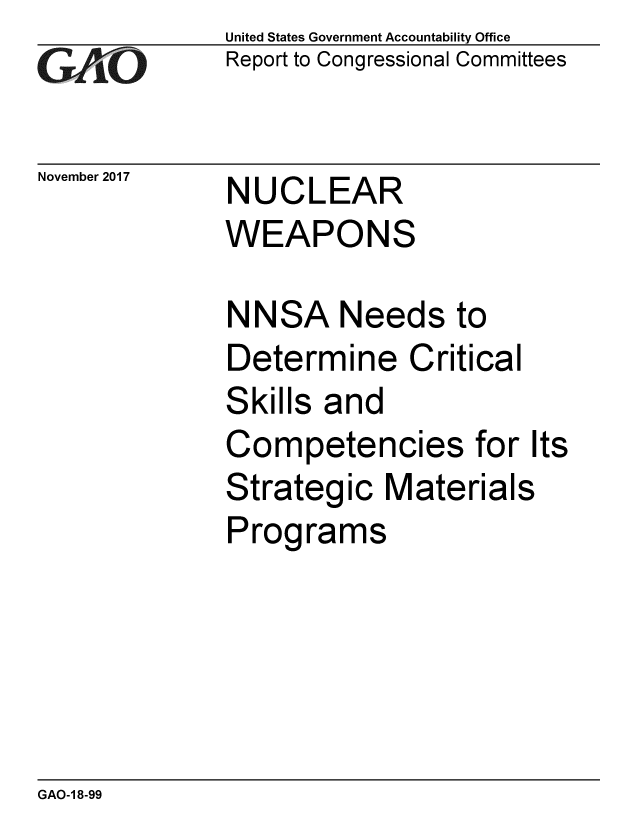 handle is hein.gao/gaobaalhw0001 and id is 1 raw text is: 
GA'''O


November 2017


United States Government Accountability Office
Report to Congressional Committees


NUCLEAR
WEAPONS


NNSA Needs to
Determine Critical
Skills and
Competencies for Its
Strategic Materials
Programs


GAO-1 8-99


