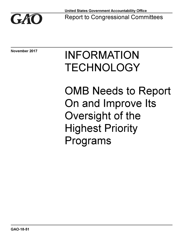 handle is hein.gao/gaobaalih0001 and id is 1 raw text is: 
GAOt


November 2017


United States Government Accountability Office
Report to Congressional Committees


INFORMATION
TECHNOLOGY


OMB Needs to Report
On and Improve Its
Oversight of the
Highest Priority
Programs


GAO-1 8-51


